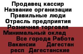 Продавец-кассир › Название организации ­ Правильные люди › Отрасль предприятия ­ Розничная торговля › Минимальный оклад ­ 29 000 - Все города Работа » Вакансии   . Дагестан респ.,Дагестанские Огни г.